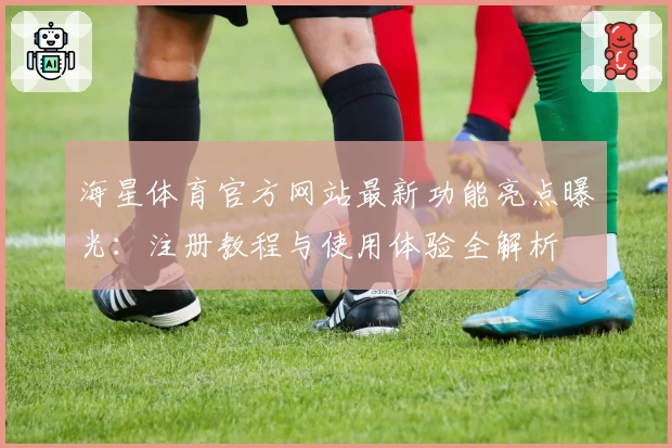 海星体育官方网站最新功能亮点曝光：注册教程与使用体验全解析