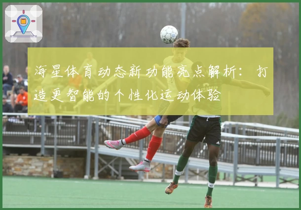 海星体育动态新功能亮点解析：打造更智能的个性化运动体验