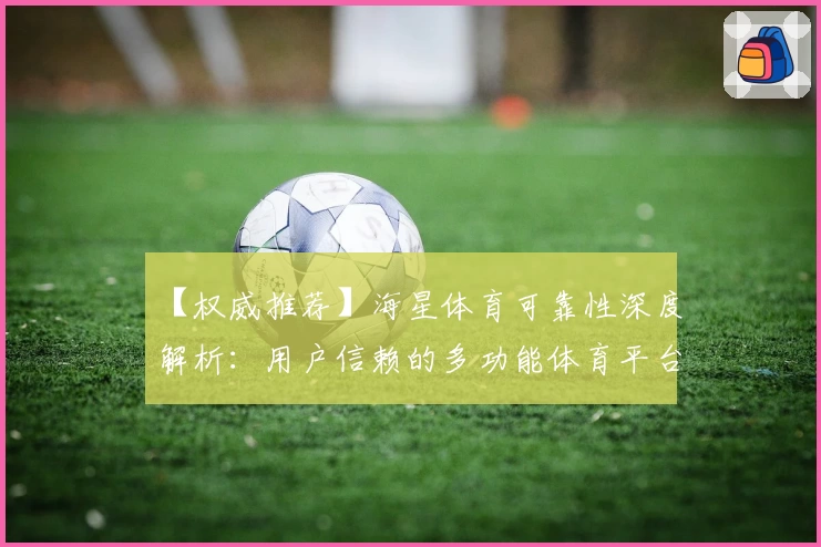 【权威推荐】海星体育可靠性深度解析：用户信赖的多功能体育平台