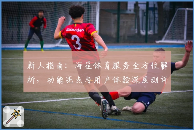 新人指南：海星体育服务全方位解析，功能亮点与用户体验深度测评