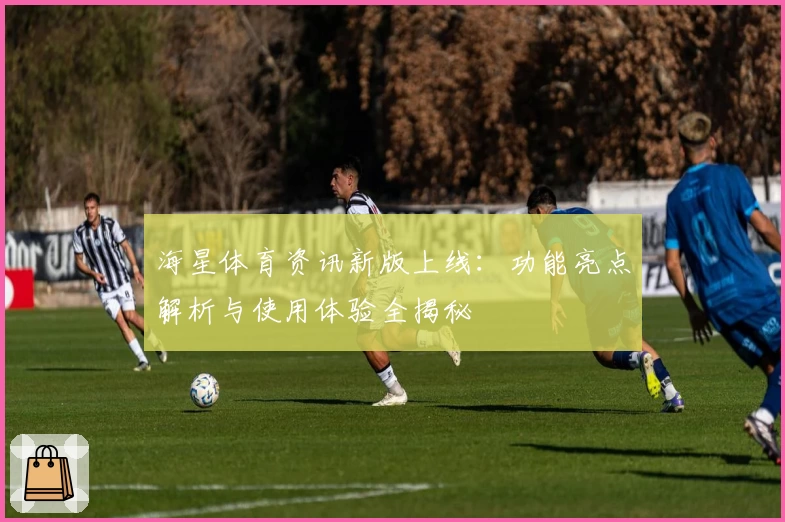 海星体育资讯新版上线：功能亮点解析与使用体验全揭秘