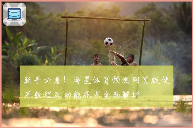 新手必看！海星体育预测网页版使用教程及功能亮点全面解析