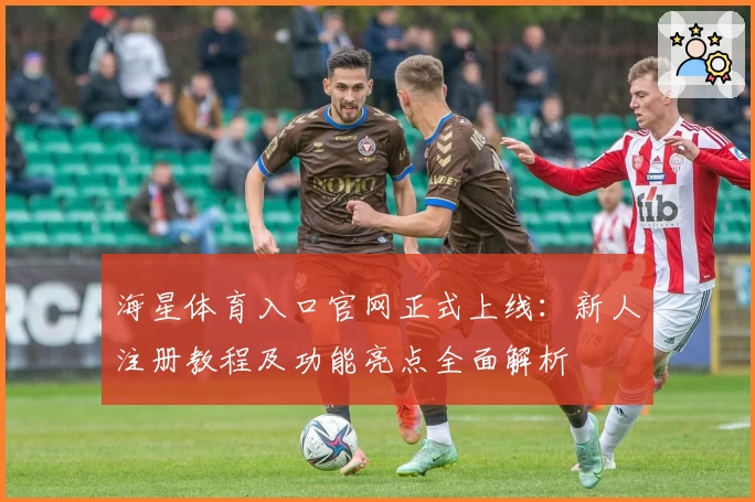 海星体育入口官网正式上线：新人注册教程及功能亮点全面解析