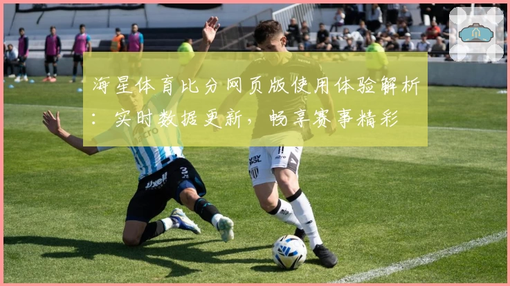 海星体育比分网页版使用体验解析：实时数据更新，畅享赛事精彩