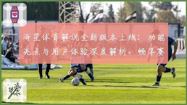 海星体育解说全新版本上线：功能亮点与用户体验深度解析，畅享赛事新视角