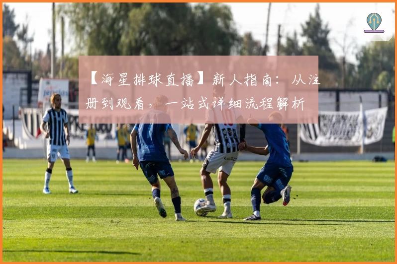 【海星排球直播】新人指南：从注册到观看，一站式详细流程解析