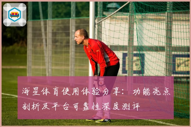 海星体育使用体验分享：功能亮点剖析及平台可靠性深度测评