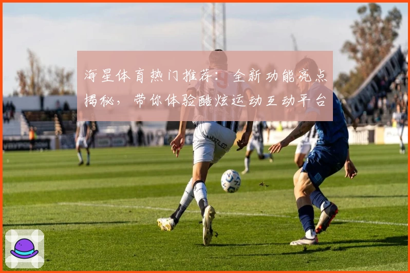 海星体育热门推荐：全新功能亮点揭秘，带你体验酷炫运动互动平台