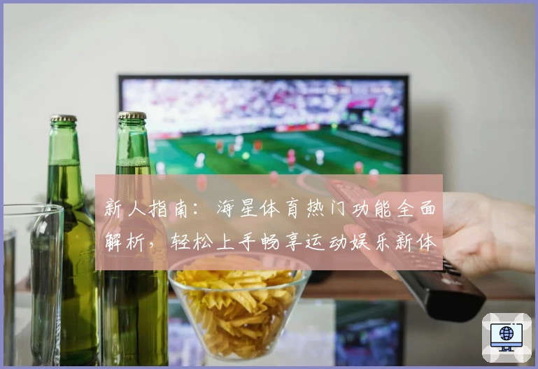 新人指南：海星体育热门功能全面解析，轻松上手畅享运动娱乐新体验