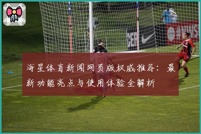 海星体育新闻网页版权威推荐：最新功能亮点与使用体验全解析