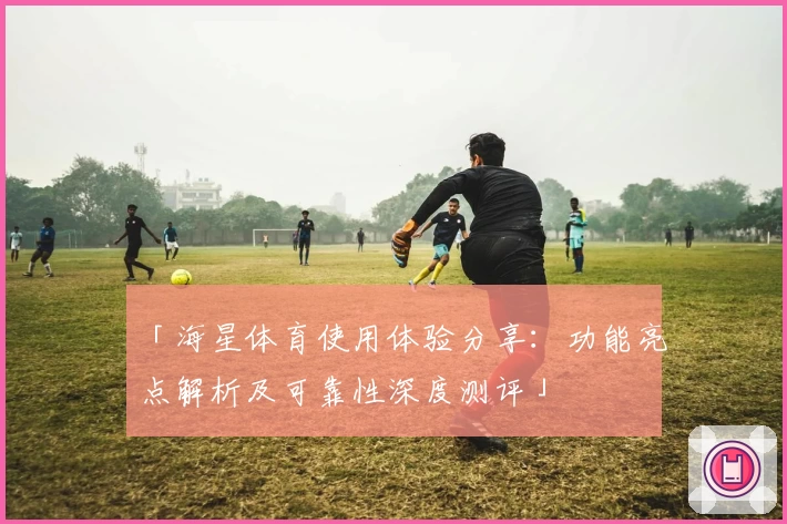 「海星体育使用体验分享：功能亮点解析及可靠性深度测评」