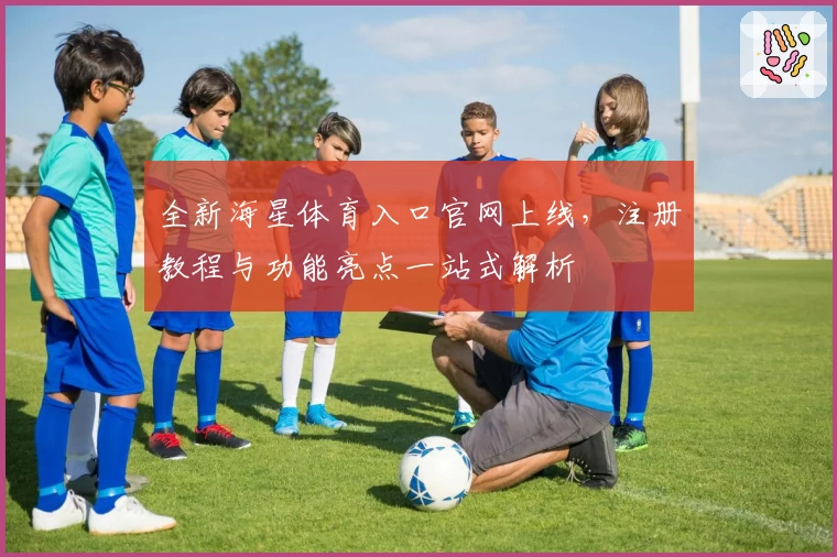 全新海星体育入口官网上线，注册教程与功能亮点一站式解析