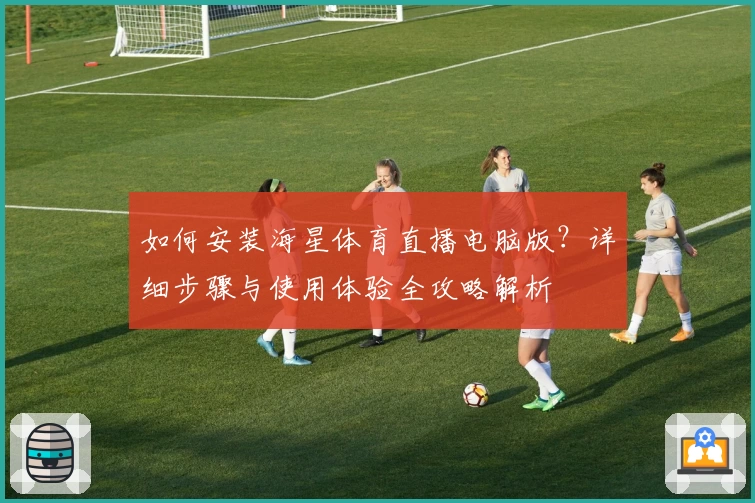 如何安装海星体育直播电脑版？详细步骤与使用体验全攻略解析
