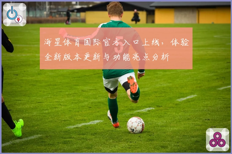 海星体育国际官方入口上线，体验全新版本更新与功能亮点分析