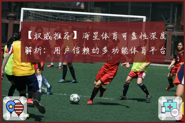 【权威推荐】海星体育可靠性深度解析：用户信赖的多功能体育平台