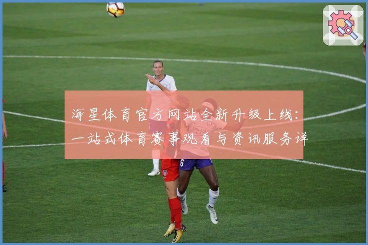 海星体育官方网站全新升级上线：一站式体育赛事观看与资讯服务详解