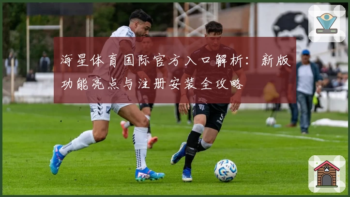 海星体育国际官方入口解析：新版功能亮点与注册安装全攻略
