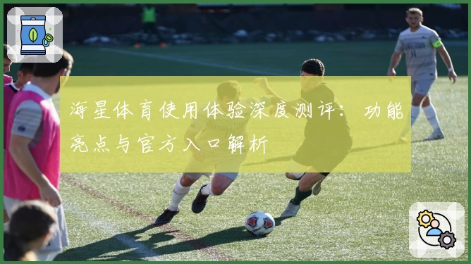 海星体育使用体验深度测评：功能亮点与官方入口解析