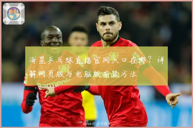 海星乒乓球直播官网入口在哪？详解网页版与电脑版安装方法