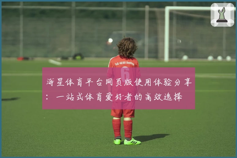 海星体育平台网页版使用体验分享：一站式体育爱好者的高效选择