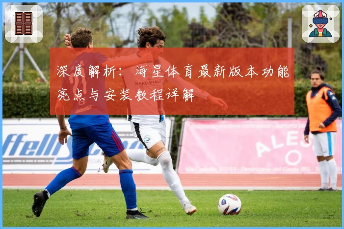 深度解析：海星体育最新版本功能亮点与安装教程详解