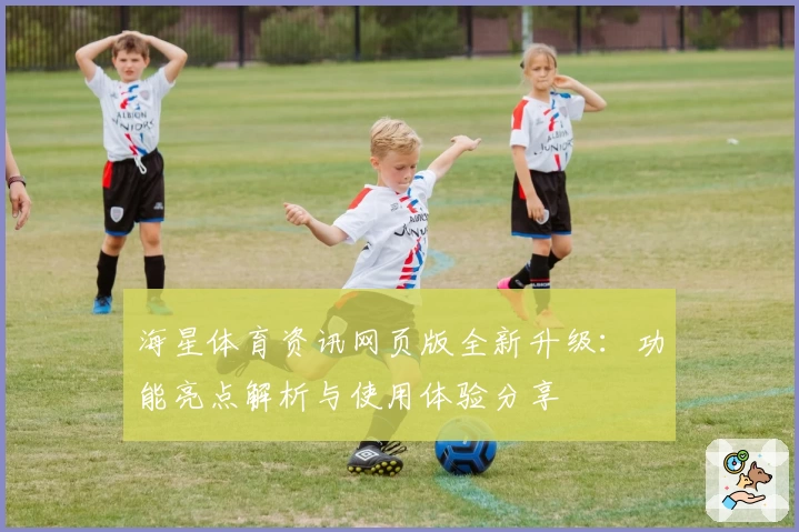 海星体育资讯网页版全新升级：功能亮点解析与使用体验分享