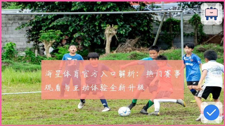 海星体育官方入口解析：热门赛事观看与互动体验全新升级