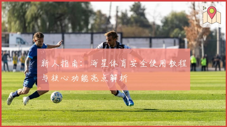 新人指南：海星体育安全使用教程与核心功能亮点解析